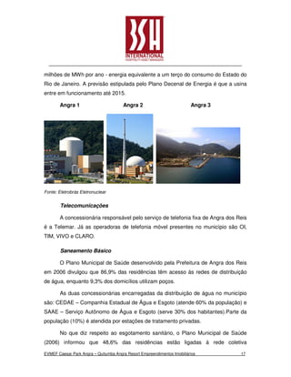 milhões de MWh por ano - energia equivalente a um terço do consumo do Estado do
Rio de Janeiro. A previsão estipulada pelo Plano Decenal de Energia é que a usina
entre em funcionamento até 2015.

       Angra 1                         Angra 2                           Angra 3




Fonte: Eletrobrás Eletronuclear


        Telecomunicações

       A concessionária responsável pelo serviço de telefonia fixa de Angra dos Reis
é a Telemar. Já as operadoras de telefonia móvel presentes no município são OI,
TIM, VIVO e CLARO.

        Saneamento Básico

       O Plano Municipal de Saúde desenvolvido pela Prefeitura de Angra dos Reis
em 2006 divulgou que 86,9% das residências têm acesso ás redes de distribuição
de água, enquanto 9,3% dos domicílios utilizam poços.

       As duas concessionárias encarregadas da distribuição de água no município
são: CEDAE – Companhia Estadual de Água e Esgoto (atende 60% da população) e
SAAE – Serviço Autônomo de Água e Esgoto (serve 30% dos habitantes).Parte da
população (10%) é atendida por estações de tratamento privadas.

       No que diz respeito ao esgotamento sanitário, o Plano Municipal de Saúde
(2006) informou que 48,6% das residências estão ligadas à rede coletiva

EVMEF Caesar Park Angra – Quitumba Angra Resort Empreendimentos Imobiliários       17
 