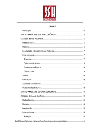ÍNDICE

          Introdução .................................................................................................... 4

       MACRO AMBIENTE SÓCIO ECONÔMICO .................................................... 5

       O Estado do Rio de Janeiro ............................................................................. 5

          Dados Gerais ............................................................................................... 6

          História ......................................................................................................... 6

          Localização e Características Naturais ........................................................ 7

          Infra-estrutura ............................................................................................... 7

             Energia ..................................................................................................... 7

             Telecomunicações .................................................................................... 8

             Saneamento Básico .................................................................................. 8

             Transportes ............................................................................................... 8

          Saúde ......................................................................................................... 10

          Educação ................................................................................................... 10

          Aspectos Econômicos ................................................................................ 11

          Investimentos Futuros ................................................................................ 12

       MACRO AMBIENTE SÓCIO ECONÔMICO .................................................. 14

       A Cidade de Angra dos Reis .......................................................................... 14

          Dados Gerais ............................................................................................. 15

          História ....................................................................................................... 15

          Localização ................................................................................................ 16

          Infra-estrutura ............................................................................................. 16

             Energia ................................................................................................... 16

EVMEF Caesar Park Angra – Quitumba Angra Resort Empreendimentos Imobiliários                                                1
 