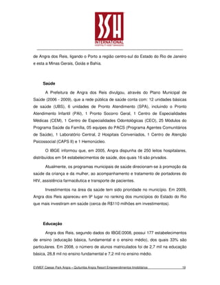 de Angra dos Reis, ligando o Porto a região centro-sul do Estado do Rio de Janeiro
e esta a Minas Gerais, Goiás e Bahia.



      Saúde

       A Prefeitura de Angra dos Reis divulgou, através do Plano Municipal de
Saúde (2006 - 2009), que a rede pública de saúde conta com: 12 unidades básicas
de saúde (UBS), 6 unidades de Pronto Atendimento (SPA), incluindo o Pronto
Atendimento Infantil (PAI), 1 Pronto Socorro Geral, 1 Centro de Especialidades
Médicas (CEM), 1 Centro de Especialidades Odontológicas (CEO), 25 Módulos do
Programa Saúde da Família, 05 equipes do PACS (Programa Agentes Comunitários
de Saúde), 1 Laboratório Central, 2 Hospitais Conveniados, 1 Centro de Atenção
Psicossocial (CAPS II) e 1 Hemonúcleo.

       O IBGE informou que, em 2005, Angra dispunha de 250 leitos hospitalares,
distribuídos em 54 estabelecimentos de saúde, dos quais 16 são privados.

       Atualmente, os programas municipais de saúde direcionam-se à promoção da
saúde da criança e da mulher, ao acompanhamento e tratamento de portadores do
HIV, assistência farmacêutica e transporte de pacientes.

       Investimentos na área da saúde tem sido prioridade no município. Em 2009,
Angra dos Reis apareceu em 9º lugar no ranking dos municípios do Estado do Rio
que mais investiram em saúde (cerca de R$110 milhões em investimentos).



      Educação

       Angra dos Reis, segundo dados do IBGE/2008, possui 177 estabelecimentos
de ensino (educação básica, fundamental e o ensino médio), dos quais 33% são
particulares. Em 2008, o número de alunos matriculados foi de 2,7 mil na educação
básica, 28,8 mil no ensino fundamental e 7,2 mil no ensino médio.


EVMEF Caesar Park Angra – Quitumba Angra Resort Empreendimentos Imobiliários   19
 