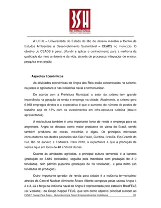A UERJ – Universidade do Estado do Rio de Janeiro mantém o Centro de
Estudos Ambientais e Desenvolvimento Sustentável – CEADS no município. O
objetivo do CEADS é gerar, difundir e aplicar o conhecimento para a melhoria da
qualidade do meio ambiente e da vida, através de processos integrados de ensino,
pesquisa e extensão.



      Aspectos Econômicos

       As atividades econômicas de Angra dos Reis estão concentradas no turismo,
na pesca e agricultura e nas indústrias naval e termonuclear.

       De acordo com a Prefeitura Municipal, o setor do turismo tem grande
importância na geração de renda e emprego na cidade. Atualmente, o turismo gera
6.980 empregos diretos e a expectativa é que o aumento do número de postos de
trabalho seja de 15% com os investimentos em infra-estrutura turística (abaixo
apresentados).

       A maricultura também é uma importante fonte de renda e emprego para os
angrenses. Angra se destaca como maior produtora de vieira do Brasil, sendo
também produtora de ostras, mexilhão e algas. Os principais mercados
consumidores dos destes pescados são São Paulo, Curitiba, Brasília, Rio Grande do
Sul, Rio de Janeiro e Fortaleza. Para 2010, a expectativa é que a produção de
vieiras fique em torno de 40 a 50 mil dúzias.

       Quanto às atividades agrícolas, a principal cultura comercial é a banana
(produção de 5.610 toneladas), seguida pela mandioca com produção de 310
toneladas, pelo palmito pupunha (produção de 50 toneladas), e pelo milho (38
toneladas de produção).

       Outro importante gerador de renda para cidade é a indústria termonuclear
através da Central Nuclear Almirante Álvaro Alberto composta pelas usinas Angra I,
2 e 3. Já a força da indústria naval de Angra é representada pelo estaleiro BrasFELS
(ex-Verolme), do Grupo Keppel FELS, que tem como objetivo principal atender ao
EVMEF Caesar Park Angra – Quitumba Angra Resort Empreendimentos Imobiliários     20
 