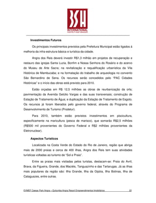 Investimentos Futuros

       Os principais investimentos previstos pela Prefeitura Municipal estão ligados á
melhoria da infra-estrutura básica e turística da cidade.

       Angra dos Reis deverá investir R$1,3 milhão em projetos de recuperação e
restauro das igrejas Santa Luzia, Bonfim e Nossa Senhora do Rosário e do acervo
do Museu de Arte Sacra; na revitalização e requalificação urbanística da Vila
Histórica de Mambucaba; e na formatação do trabalho de arqueologia no convento
São Bernardino de Sena. Os recursos serão concedidos pelo “PAC Cidades
Históricas” e o início das obras está previsto para 2010.

       Estão orçadas em R$ 12,5 milhões as obras de reurbanização da orla;
pavimentação da Avenida Getúlio Vargas e das suas transversais; construção de
Estação de Tratamento de Água; e duplicação da Estação de Tratamento de Esgoto.
Os recursos já foram liberados pelo governo federal, através do Programa de
Desenvolvimento de Turismo (Prodetur).

       Para     2010,     também      estão     previstos    investimentos     em   piscicultura,
especificamente na maricultura (pesca de marisco), que somarão R$2,5 milhões
(R$500 mil provenientes do Governo Federal e R$2 milhões provenientes da
Eletronuclear).

      Aspectos Turísticos

       Localizada na Costa Verde do Estado do Rio de Janeiro, região que abriga
mais de 2000 praias e cerca de 400 ilhas, Angra dos Reis tem suas atividades
turísticas voltadas ao turismo de “Sol e Praia”.

       Entre as praias mais visitadas pelos turistas, destacam-se: Praia do Avril,
Brava, da Figueira, Grande, dos Maciéis, Tanguazinho e das Tartarugas. Já as ilhas
mais populares da região são: Ilha Grande, Ilha da Gipóia, Ilha Botinas, Ilha de
Cataguazes, entre outras.



EVMEF Caesar Park Angra – Quitumba Angra Resort Empreendimentos Imobiliários                  22
 