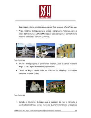 Os principais roteiros turísticos de Angra dos Reis, segundo a TurisAngra são:

    •   Angra Histórica: destaque para as igrejas e construções históricas, como o
        prédio da Prefeitura, a Câmara Municipal, a Casa Laranjeira, o Centro Cultural
        Teóphilo Massad e o Mercado Municipal;




Fonte: TurisAngra

    •   BR-101: destaque para as construções coloniais, para as usinas nucleares
        Angra 1, 2 e 3 e para Mata Atlântica preservada;

    •   Centro de Angra: região onde se localizam os shoppings, construções
        históricas, praças e igrejas;




Fonte: TurisAngra



    •   Estrada do Contorno: destaque para a paisagem de mar e montanha e
        construções históricas, como o marco do Quarto Centenário da fundação da


EVMEF Caesar Park Angra – Quitumba Angra Resort Empreendimentos Imobiliários       24
 