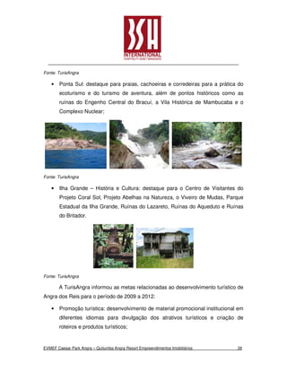 Fonte: TurisAngra

    •   Ponta Sul: destaque para praias, cachoeiras e corredeiras para a prática do
        ecoturismo e do turismo de aventura, além de pontos históricos como as
        ruínas do Engenho Central do Bracuí, a Vila Histórica de Mambucaba e o
        Complexo Nuclear;




Fonte: TurisAngra

    •   Ilha Grande – História e Cultura: destaque para o Centro de Visitantes do
        Projeto Coral Sol, Projeto Abelhas na Natureza, o Viveiro de Mudas, Parque
        Estadual da Ilha Grande, Ruínas do Lazareto, Ruínas do Aqueduto e Ruínas
        do Britador.




Fonte: TurisAngra

        A TurisAngra informou as metas relacionadas ao desenvolvimento turístico de
Angra dos Reis para o período de 2009 a 2012:

    •   Promoção turística: desenvolvimento de material promocional institucional em
        diferentes idiomas para divulgação dos atrativos turísticos e criação de
        roteiros e produtos turísticos;


EVMEF Caesar Park Angra – Quitumba Angra Resort Empreendimentos Imobiliários     26
 