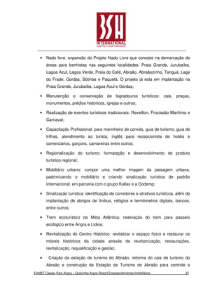 •   Nado livre: expansão do Projeto Nado Livre que consiste na demarcação de
        áreas para banhistas nas seguintes localidades: Praia Grande, Jurubaíba,
        Lagoa Azul, Lagoa Verde, Praia do Café, Abraão, Abraãozinho, Tanguá, Lage
        do Frade, Gordas, Botinas e Paquetá. O projeto já esta em implantação na
        Praia Grande, Jurubaíba, Lagoa Azul e Gordas;

    •   Manutenção       e conservação         de logradouros         turísticos:   cais,   praças,
        monumentos, prédios históricos, igrejas e outros;

    •   Realização de eventos turísticos tradicionais: Reveillon, Procissão Marítima e
        Carnaval;

    •   Capacitação Profissional: para marinheiro de convés, guia de turismo, guia de
        trilhas, atendimento ao turista, inglês para recepcionista de hotéis e
        comerciários, garçons, camareiras entre outros;

    •   Regionalização do turismo: formatação e desenvolvimento de produto
        turístico regional;

    •   Mobiliário urbano: compor uma melhor imagem da paisagem urbana,
        padronizando o mobiliário e criando sinalização turística de padrão
        internacional, em parceria com o grupo Kallas e a Codemp;

    •   Sinalização turística: identificação de corredores e atrativos turísticos, além de
        implantação de abrigos de ônibus, relógios e termômetros digitais, bancos,
        entre outros;

    •   Trem ecoturístico da Mata Atlântica: reativação do trem para passeio
        ecológico entre Angra e Lídice;

    •   Revitalização do Centro Histórico: revitalizar o espaço físico e restaurar os
        móveis históricos da cidade através de reurbanização, restaurações,
        revitalização, requalificação e gestão;

    •    Criação da estação de turismo do Abraão: reforma do cais de turismo do
        Abraão e construção da Estação de Turismo do Abraão para controle e
EVMEF Caesar Park Angra – Quitumba Angra Resort Empreendimentos Imobiliários                    27
 