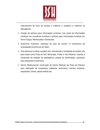 ordenamento do fluxo de turistas e melhorar o receptivo e melhorar os
        passageiros;

    •   Criação de pórticos para informações turísticas: criar posto de informações
        turísticas nos corredores turísticos e pórticos para informações turísticas em
        Serra D´água, Mambucaba e Garatucaia;

    •   Autonomia financeira: cobrança da taxa de turismo. O mecanismo de
        arrecadação encontra-se em teste;

    •   Infra-estrutura turística e projeto orla: manutenção e ampliação do projeto orla
        para locais como Praia do Anil, Monsuaba, Frade e Vila Histórica, visando à
        construção de estação de passageiros, praças de alimentação, quiosques
        para artesanato e banheiros;

    •   Centro Multifuncional: construção do Centro Multiuso da Praia da Chácara
        para realização de congressos, palestras, seminários, eventos artísticos,
        exposições, shows, peças teatrais etc.




EVMEF Caesar Park Angra – Quitumba Angra Resort Empreendimentos Imobiliários         28
 