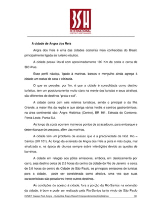 A cidade de Angra dos Reis

       Angra dos Reis é uma das cidades costeiras mais conhecidas do Brasil,
principalmente ligada ao turismo náutico.

       A cidade possui litoral com aproximadamente 100 Km de costa e cerca de
360 ilhas.

       Esse perfil náutico, ligado à marinas, barcos e mergulho ainda agrega à
cidade um status de cara e elitizada.

       O que se percebe, por fim, é que a cidade é consolidada como destino
turístico, tem um posicionamento muito claro na mente dos turistas e seus atrativos
são diferentes de destinos “praia e sol”.

       A cidade conta com seis roteiros turísticos, sendo o principal o da Ilha
Grande, a maior ilha da região e que abriga vários hotéis e centros gastronômicos;
na área continental são: Angra Histórica (Centro), BR 101, Estrada do Contorno,
Ponta Leste, Ponta Sul.

       Ao longo da costa ocorrem inúmeros pontos de atracadouro, para embarque e
desembarque de pessoas, além das marinas.

       A cidade tem um problema de acesso que é a precariedade da Rod. Rio –
Santos (BR 101). Ao longo da extensão de Angra dos Reis a pista é mão dupla, mal
sinalizada e, na época de chuvas sempre sobre interdições devido as quedas de
barreiras.

       A cidade em relação aos pólos emissores, embora, em deslocamento por
carro, seja destino cerca de 2,5 horas do centro da cidade do Rio de Janeiro e cerca
de 5,0 horas do centro da Cidade de São Paulo, os principais emissores de turistas
para a cidade,          pode ser considerada como atrativa, uma vez que suas
características são peculiares frente outros destinos.

       As condições do acesso à cidade, fora a porção da Rio-Santos na extensão
da cidade, é bom e pode ser realizado pela Rio-Santos tanto vindo de São Paulo
EVMEF Caesar Park Angra – Quitumba Angra Resort Empreendimentos Imobiliários     30
 