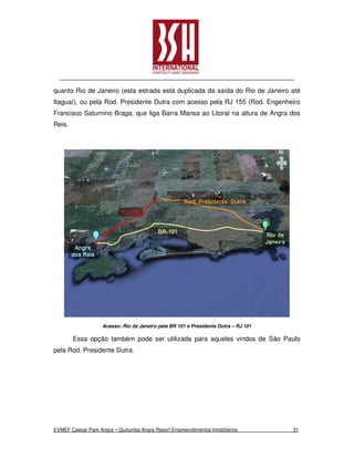 quanto Rio de Janeiro (esta estrada está duplicada da saída do Rio de Janeiro até
Itaguaí), ou pela Rod. Presidente Dutra com acesso pela RJ 155 (Rod. Engenheiro
Francisco Saturnino Braga, que liga Barra Mansa ao Litoral na altura de Angra dos
Reis.




                    Acesso: Rio de Janeiro pela BR 101 e Presidente Dutra – RJ 101

        Essa opção também pode ser utilizada para aqueles vindos de São Paulo
pela Rod. Presidente Dutra.




EVMEF Caesar Park Angra – Quitumba Angra Resort Empreendimentos Imobiliários         31
 
