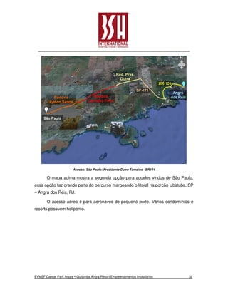 Acesso: São Paulo: Presidente Dutra-Tamoios –BR101

       O mapa acima mostra a segunda opção para aqueles vindos de São Paulo,
essa opção faz grande parte do percurso margeando o litoral na porção Ubatuba, SP
– Angra dos Reis, RJ.

       O acesso aéreo é para aeronaves de pequeno porte. Vários condomínios e
resorts possuem heliponto.




EVMEF Caesar Park Angra – Quitumba Angra Resort Empreendimentos Imobiliários   32
 
