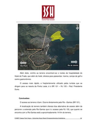 Além disto, vizinho ao terreno encontram-se o núcleo de hospitalidade do
Hotel do Frade, que além do hotel, oferece para passantes: marina, campo de golf e
centro gastronômico.

         O acesso mais rápido, e freqüentemente utilizado pelos turistas que se
dirigem para os resorts da Ponta Leste, é o BR 101 – RJ 155 – Rod. Presidente
Dutra.



      Conclusões:

         O acesso ao terreno é bom. Ocorre diretamente pela Rio –Santos (BR 101).

         A localização do terreno também oferece boa alternativa de acesso além de
percorrer a extensão pela Rio-Santos que é o acesso pela RJ 155, que quanto se
encontra com a Rio-Santos está a aproximadamente 14 Km do terreno.


EVMEF Caesar Park Angra – Quitumba Angra Resort Empreendimentos Imobiliários        34
 