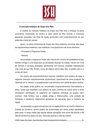 O mercado hoteleiro de Angra dos Reis

       A análise do mercado hoteleiro de Angra dos Reis terá o enfoque na parte
continental, localização do terreno e pela oferta da Ilha Grande e eventuais
pequenas pousadas nas ilhas da região possuírem outro posicionamento do que
pretende o hotel em estudo.

       Assim, na parte continental de Angra dos Reis podemos encontrar dois tipos
de equipamentos hoteleiros, que trabalham e se posicionam de forma diferente:

       - Pousadas e Pequenos Hotéis;

       - Resorts.

       As pousadas e pequenos hotéis são maioria em número de estabelecimentos.
Ofertam refúgio e uma base para as atividades náuticas na cidade. Variam em nível
de conforto e serviços prestados, geralmente com poucas unidades habitacionais
(não mais do que 30). Porém, como elo básico entre todas elas, o público alvo é o
turista em lazer.

       Os resorts são empreendimentos maiores, trabalham com público de lazer e
negócios (eventos majoritariamente corporativos), posicionam-se como produtos de
“destinos em si mesmo” e complementam sua estrutura com oferta de apoio náutico.

       Na cidade ainda podem ser encontrados empreendimentos intermediários a
estes: hotéis que trabalham com público de lazer, eventos de menor porte e ainda
conseguem penetração no segmento de negócios individual ou grupos (sem
eventos). Vale lembrar que a cidade abriga a Eletronuclear, uma unidade da
Petrobrás e estaleiros. Segmentos geradores de demanda para a hotelaria da
região.

          As pousadas no geral concentram-se na região próxima ao Centro Histórico e
Estrada do Contorno, porém podem ser encontradas em várias praias espalhadas
pela costa. O preço médio das diárias destas pousadas varia entre R$ 200,00 e R$
300,00 conforme a época do ano, incluindo apenas o café-da-manhã.

EVMEF Caesar Park Angra – Quitumba Angra Resort Empreendimentos Imobiliários     36
 