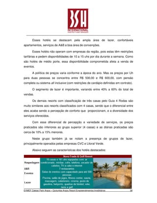 Esses hotéis se destacam pela ampla área de lazer, confortáveis
apartamentos, serviços de A&B e boa área de convenções.

       Esses hotéis não operam com empresas da região, pois estas têm restrições
tarifárias e pedem disponibilidades de 10 a 15 uhs por dia durante a semana. Como
são hotéis de médio porte, essa disponibilidade comprometida afeta a venda de
eventos.

       A política de preços varia conforme a época do ano. Mas os preços por Uh
para duas pessoas se concentra entre R$ 500,00 e R$ 600,00, com pensão
completa ou sistema all inclusive (com restrições de cardápio definidas em contrato).

       O segmento de lazer é importante, variando entre 40% a 60% do total de
vendas.

       Os demais resorts com classificação de três casas pelo Guia 4 Rodas são
muito similares aos resorts classificados com 4 casas, sendo que o diferencial entre
eles acaba sendo a percepção de conforto que proporcionam, e a diversidade dos
serviços oferecidos.

       Com esse diferencial de percepção e variedade de serviços, os preços
praticados são inferiores ao grupo superior (4 casas) e as diárias praticadas são
cerca de 10% a 15% menores.

       Neste grupo também já se notam a presença de grupos de lazer,
principalmente operados pelas empresas CVC e Litoral Verde.

       Abaixo seguem as características dos hotéis destacados:




EVMEF Caesar Park Angra – Quitumba Angra Resort Empreendimentos Imobiliários      38
 