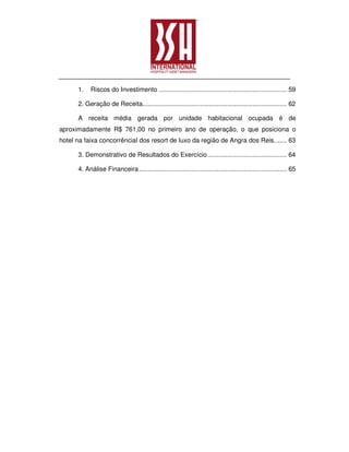 1.    Riscos do Investimento ....................................................................... 59

      2. Geração de Receita................................................................................ 62

      A receita média gerada por unidade habitacional ocupada é de
aproximadamente R$ 761,00 no primeiro ano de operação, o que posiciona o
hotel na faixa concorrêncial dos resort de luxo da região de Angra dos Reis. ...... 63

      3. Demonstrativo de Resultados do Exercício ............................................ 64

      4. Análise Financeira .................................................................................. 65
 