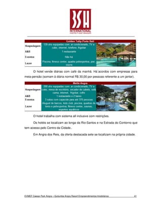 O hotel vende diárias com café da manhã. Há´acordos com empresas para
meia-pensão (somam à diária normal R$ 30,00 por pessoas referente a um jantar).




       O hotel trabalha com sistema all inclusive com restrições.

       Os hotéis se localizam ao longa da Rio-Santos e na Estrada do Contorno que
tem acesso pelo Centro da Cidade..

       Em Angra dos Reis, da oferta destacada sete se localizam na própria cidade.




EVMEF Caesar Park Angra – Quitumba Angra Resort Empreendimentos Imobiliários    41
 