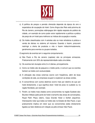 c) A política de preços e pensão oferecida depende da época do ano e
           expectativa de ocupação do hotel. Como Angra dos Reis está próxima do
           Rio de Janeiro, promoções relâmpagos têm rápida resposta do público da
           cidade, um exemplo de como pode variar rapidamente a política e prática
           de preço de um hotel para melhorar os índices de ocupação e receita.

       d) Os hotéis classificados com 4 estrelas são os mais refratários à prática e
           venda de diárias no sistema all inclusive. Quando o fazem, procuram
           restringir a oferta de produtos e não o fazem indiscriminadamente,
           geralmente para eventos ou grupos isolados.

       O segmento de eventos tem o seguinte comportamento:

       a) São Paulo e Rio de Janeiro (capitais) são os principais emissores.
           Praticamente com 50% de representatividade cada uma delas.

       b) Os eventos tem duração entre 3 e 4 diárias, principalmente.

       c) Como os hotéis são de pequeno e médio porte, é comum que os eventos
           fechem os hotéis com exclusividade.

       d) A utilização das áreas externas ocorre com freqüência, além de boas
           condições de sala, as empresas ocupam e exploram as áreas verdes.

       e) A concorrência com outros destinos ocorre mais por destino do que por
           hotel diretamente, o que significa dizer: hotel de praia no sudeste ou na
           região Nordeste, por exemplo.

       f) Porém, os hotéis mais citados como concorrentes na região Sudeste são:
           Bourbon Atibaia (pelo porte do hotel e tamanho das áreas de convenções),
           Royal Palm Plaza (idem), Casa Grande Hotel e Sofitel Jequitimar.
           Interessante notar que todos os hotéis são no Estado de São Paulo, o que
           praticamente implica em dizer que os concorrentes estão diretamente
           ligados ao fator distância em relação ao pólo emissor São Paulo.



EVMEF Caesar Park Angra – Quitumba Angra Resort Empreendimentos Imobiliários      44
 