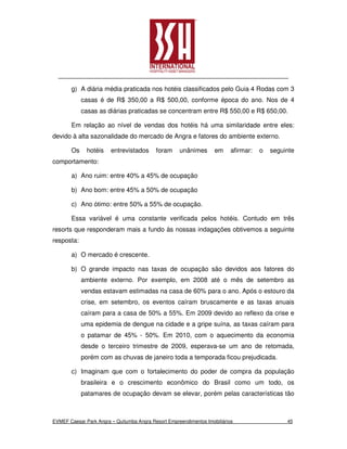 g) A diária média praticada nos hotéis classificados pelo Guia 4 Rodas com 3
            casas é de R$ 350,00 a R$ 500,00, conforme época do ano. Nos de 4
            casas as diárias praticadas se concentram entre R$ 550,00 e R$ 650,00.

       Em relação ao nível de vendas dos hotéis há uma similaridade entre eles:
devido à alta sazonalidade do mercado de Angra e fatores do ambiente externo.

       Os     hotéis    entrevistados      foram     unânimes       em     afirmar:   o   seguinte
comportamento:

       a) Ano ruim: entre 40% a 45% de ocupação

       b) Ano bom: entre 45% a 50% de ocupação

       c) Ano ótimo: entre 50% a 55% de ocupação.

       Essa variável é uma constante verificada pelos hotéis. Contudo em três
resorts que responderam mais a fundo às nossas indagações obtivemos a seguinte
resposta:

       a) O mercado é crescente.

       b) O grande impacto nas taxas de ocupação são devidos aos fatores do
            ambiente externo. Por exemplo, em 2008 até o mês de setembro as
            vendas estavam estimadas na casa de 60% para o ano. Após o estouro da
            crise, em setembro, os eventos caíram bruscamente e as taxas anuais
            caíram para a casa de 50% a 55%. Em 2009 devido ao reflexo da crise e
            uma epidemia de dengue na cidade e a gripe suína, as taxas caíram para
            o patamar de 45% - 50%. Em 2010, com o aquecimento da economia
            desde o terceiro trimestre de 2009, esperava-se um ano de retomada,
            porém com as chuvas de janeiro toda a temporada ficou prejudicada.

       c) Imaginam que com o fortalecimento do poder de compra da população
            brasileira e o crescimento econômico do Brasil como um todo, os
            patamares de ocupação devam se elevar, porém pelas características tão



EVMEF Caesar Park Angra – Quitumba Angra Resort Empreendimentos Imobiliários                   45
 