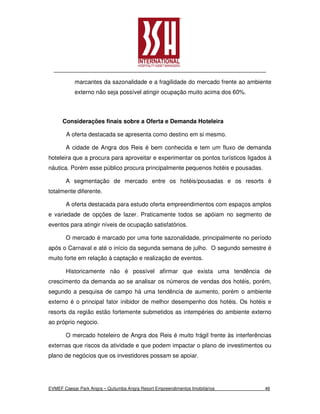 marcantes da sazonalidade e a fragilidade do mercado frente ao ambiente
           externo não seja possível atingir ocupação muito acima dos 60%.



      Considerações finais sobre a Oferta e Demanda Hoteleira

        A oferta destacada se apresenta como destino em si mesmo.

       A cidade de Angra dos Reis é bem conhecida e tem um fluxo de demanda
hoteleira que a procura para aproveitar e experimentar os pontos turísticos ligados à
náutica. Porém esse público procura principalmente pequenos hotéis e pousadas.

       A segmentação de mercado entre os hotéis/pousadas e os resorts é
totalmente diferente.

       A oferta destacada para estudo oferta empreendimentos com espaços amplos
e variedade de opções de lazer. Praticamente todos se apóiam no segmento de
eventos para atingir níveis de ocupação satisfatórios.

       O mercado é marcado por uma forte sazonalidade, principalmente no período
após o Carnaval e até o início da segunda semana de julho. O segundo semestre é
muito forte em relação à captação e realização de eventos.

       Historicamente não é possível afirmar que exista uma tendência de
crescimento da demanda ao se analisar os números de vendas dos hotéis, porém,
segundo a pesquisa de campo há uma tendência de aumento, porém o ambiente
externo é o principal fator inibidor de melhor desempenho dos hotéis. Os hotéis e
resorts da região estão fortemente submetidos as intempéries do ambiente externo
ao próprio negocio.

       O mercado hoteleiro de Angra dos Reis é muito frágil frente às interferências
externas que riscos da atividade e que podem impactar o plano de investimentos ou
plano de negócios que os investidores possam se apoiar.




EVMEF Caesar Park Angra – Quitumba Angra Resort Empreendimentos Imobiliários      46
 