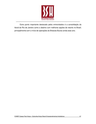 Outro ponto importante destacado pelos entrevistados é a consolidação do
litoral do Rio de Janeiro como o destino com melhores opções de resorts no Brasil,
principalmente com o início de operações do Breezes Búzios ainda esse ano.




EVMEF Caesar Park Angra – Quitumba Angra Resort Empreendimentos Imobiliários   47
 