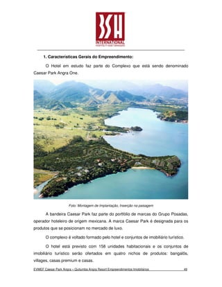1. Características Gerais do Empreendimento:

       O Hotel em estudo faz parte do Complexo que está sendo denominado
Caesar Park Angra One.




                       Foto: Montagem de Implantação, Inserção na paisagem

       A bandeira Caesar Park faz parte do portfólio de marcas do Grupo Posadas,
operador hoteleiro de origem mexicana. A marca Caesar Park é designada para os
produtos que se posicionam no mercado de luxo.

       O complexo é voltado formado pelo hotel e conjuntos de imobiliário turístico.

       O hotel está previsto com 158 unidades habitacionais e os conjuntos de
imobiliário turístico serão ofertados em quatro nichos de produtos: bangalôs,
villages, casas premium e casas.

EVMEF Caesar Park Angra – Quitumba Angra Resort Empreendimentos Imobiliários       49
 