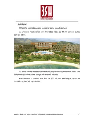 2. O Hotel

       O hotel foi projetado para se posicionar como produto de luxo.

       As unidades habitacionais tem dimensões média de 44 m², além de suítes
com até 68 m².




       As áreas sociais estão concentradas no próprio edifício principal do hotel. São
compostas por restaurante, lounge bar (anexo a piscina).

       Complementa o produto uma área de 250 m² para wellbeing e centro de
conferência para até 350 pessoas.




EVMEF Caesar Park Angra – Quitumba Angra Resort Empreendimentos Imobiliários       51
 