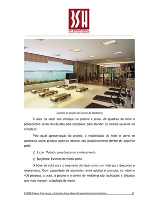 Detalhe do projeto do Centro de Wellbeing

          A área de lazer tem enfoque na piscina e praia. As quadras de tênis e
poliesportiva estão distribuídas pelo complexo, para atender os demais usuários do
complexo.

          Pela atual apresentação do projeto, a implantação do hotel e como se
apresenta como produto pode-se estimar seu posicionamento dentro do seguinte
perfil:

          a) Lazer: Voltado para descanso e relaxamento.

          b) Negócios: Eventos de médio porte.

          O hotel se volta para o segmento de lazer como um hotel para descanso e
relaxamento. Com capacidade de acomodar, entre adultos e crianças, no máximo
400 pessoas, a praia, a piscina e o centro de wellbeing são facilidades e atributos
que mais marcam a tipologia do resort.



EVMEF Caesar Park Angra – Quitumba Angra Resort Empreendimentos Imobiliários    52
 