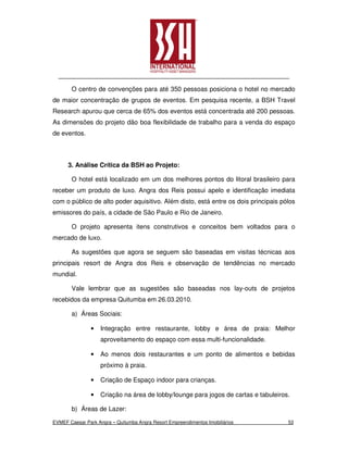 O centro de convenções para até 350 pessoas posiciona o hotel no mercado
de maior concentração de grupos de eventos. Em pesquisa recente, a BSH Travel
Research apurou que cerca de 65% dos eventos está concentrada até 200 pessoas.
As dimensões do projeto dão boa flexibilidade de trabalho para a venda do espaço
de eventos.



      3. Análise Crítica da BSH ao Projeto:

       O hotel está localizado em um dos melhores pontos do litoral brasileiro para
receber um produto de luxo. Angra dos Reis possui apelo e identificação imediata
com o público de alto poder aquisitivo. Além disto, está entre os dois principais pólos
emissores do país, a cidade de São Paulo e Rio de Janeiro.

       O projeto apresenta itens construtivos e conceitos bem voltados para o
mercado de luxo.

       As sugestões que agora se seguem são baseadas em visitas técnicas aos
principais resort de Angra dos Reis e observação de tendências no mercado
mundial.

       Vale lembrar que as sugestões são baseadas nos lay-outs de projetos
recebidos da empresa Quitumba em 26.03.2010.

       a) Áreas Sociais:

                •   Integração entre restaurante, lobby e área de praia: Melhor
                    aproveitamento do espaço com essa multi-funcionalidade.

                •   Ao menos dois restaurantes e um ponto de alimentos e bebidas
                    próximo à praia.

                •   Criação de Espaço indoor para crianças.

                •   Criação na área de lobby/lounge para jogos de cartas e tabuleiros.

       b) Áreas de Lazer:

EVMEF Caesar Park Angra – Quitumba Angra Resort Empreendimentos Imobiliários         53
 