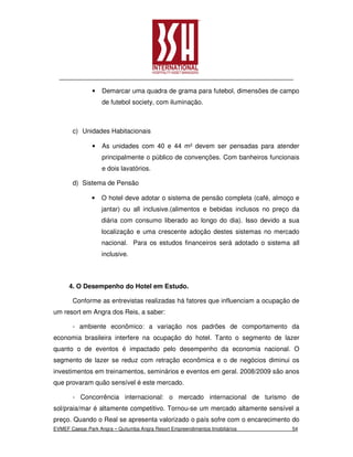 •   Demarcar uma quadra de grama para futebol, dimensões de campo
                    de futebol society, com iluminação.



       c) Unidades Habitacionais

                •   As unidades com 40 e 44 m² devem ser pensadas para atender
                    principalmente o público de convenções. Com banheiros funcionais
                    e dois lavatórios.

       d) Sistema de Pensão

               •    O hotel deve adotar o sistema de pensão completa (café, almoço e
                    jantar) ou all inclusive.(alimentos e bebidas inclusos no preço da
                    diária com consumo liberado ao longo do dia). Isso devido a sua
                    localização e uma crescente adoção destes sistemas no mercado
                    nacional. Para os estudos financeiros será adotado o sistema all
                    inclusive.



      4. O Desempenho do Hotel em Estudo.

       Conforme as entrevistas realizadas há fatores que influenciam a ocupação de
um resort em Angra dos Reis, a saber:

       - ambiente econômico: a variação nos padrões de comportamento da
economia brasileira interfere na ocupação do hotel. Tanto o segmento de lazer
quanto o de eventos é impactado pelo desempenho da economia nacional. O
segmento de lazer se reduz com retração econômica e o de negócios diminui os
investimentos em treinamentos, seminários e eventos em geral. 2008/2009 são anos
que provaram quão sensível é este mercado.

       - Concorrência internacional: o mercado internacional de turismo de
sol/praia/mar é altamente competitivo. Tornou-se um mercado altamente sensível a
preço. Quando o Real se apresenta valorizado o país sofre com o encarecimento do
EVMEF Caesar Park Angra – Quitumba Angra Resort Empreendimentos Imobiliários       54
 