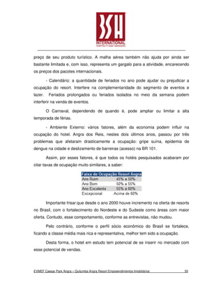 preço de seu produto turístico. A malha aérea também não ajuda por ainda ser
bastante limitada e, com isso, representa um gargalo para a atividade, encarecendo
os preços dos pacotes internacionais.

         - Calendário: a quantidade de feriados no ano pode ajudar ou prejudicar a
ocupação do resort. Interfere na complementaridade do segmento de eventos e
lazer.    Feriados prolongados ou feriados isolados no meio da semana podem
interferir na venda de eventos.

         O Carnaval, dependendo de quando é, pode ampliar ou limitar a alta
temporada de férias.

         - Ambiente Externo: vários fatores, além da economia podem influir na
ocupação do hotel. Angra dos Reis, nestes dois últimos anos, passou por três
problemas que afetaram drasticamente a ocupação: gripe suína, epidemia de
dengue na cidade e deslizamento de barreiras (acesso) na BR 101.

         Assim, por esses fatores, é que todos os hotéis pesquisados acabaram por
citar taxas de ocupação muito similares, a saber:




         Importante frisar:que desde o ano 2000 houve incremento na oferta de resorts
no Brasil, com o fortalecimento do Nordeste e do Sudeste como áreas com maior
oferta. Contudo, esse comportamento, conforme as entrevistas, não mudou.

         Pelo contrário, conforme o perfil sócio econômico do Brasil se fortalece,
ficando a classe média mais rica e representativa, melhor tem sido a ocupação.

         Desta forma, o hotel em estudo tem potencial de se inserir no mercado com
esse potencial de vendas.




EVMEF Caesar Park Angra – Quitumba Angra Resort Empreendimentos Imobiliários      55
 