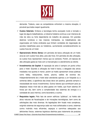 demanda. Todavia, caso os competidores enfrentem a mesma situação, é
        provável que todos reajam igualmente.

        Custos Salariais: Embora a tecnologia tenha avançado muito e tomado o
        lugar de alguns trabalhadores, a indústria hoteleira continua a ser intensiva de
        mão de obra ou forte dependente do trabalho de pessoas. Em grandes
        destinos turísticos e nas maiores metrópoles, os trabalhadores são
        organizados em fortes sindicatos que limitam condições de negociação de
        acordos trabalhistas para os hoteleiros, aumentando consideravelmente os
        custos fixos de um hotel.

        Operacionais Strictu Sensu: em períodos de baixa utilização de um hotel,
        arca-se com custos fixos altos, pois são fixos. Em períodos de alta utilização,
        os custos fixos representam menos que os variáveis. Porém, em épocas de
        alta utilização gasta-se mais com a manutenção e o atendimento ao cliente.

        Investimentos de Capital: A reposição do ativo é sempre um ponto crítico
        para o hotel. Quando a utilização do hotel é baixa, o desgaste dos ativos
        instalados nos quartos é menor, porém os hotéis apresentam áreas públicas
        como     lobby,    restaurantes,      bares,    piscina,    salões     de   eventos   etc.
        Independentemente de o hotel estar atendendo apenas a um hóspede ou a
        centenas deles, a aparência das áreas deve ser positiva, gerando sempre a
        necessidade de novos investimentos. Outros fatores que contribuem para as
        despesas nesse nível são os altos gastos em hotéis, que ficam abertos 24
        horas por dia, bem como a complexidade dos sistemas de energia e a
        variedade de usos internos, como lavanderia, e outros.

        Requisitos legais: Pelo fato de serem edifícios “públicos”, os hotéis são
        alvos naturais de fiscalizações e de inovações tecnológicas, bem como de
        solicitações das mais diversas. As legislações têm ficado mais complexas,
        exigindo sistemas de segurança cada vez mais sofisticados e caros, sistemas
        contra incêndio mais eficientes, espaços e caminhos adequados aos
        deficientes físicos, sistemas logísticos distintos para tratamento de produtos
EVMEF Caesar Park Angra – Quitumba Angra Resort Empreendimentos Imobiliários                   60
 