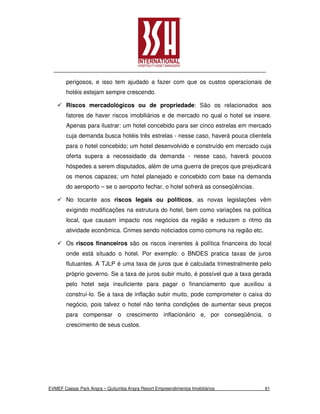 perigosos, e isso tem ajudado a fazer com que os custos operacionais de
        hotéis estejam sempre crescendo.

        Riscos mercadológicos ou de propriedade: São os relacionados aos
        fatores de haver riscos imobiliários e de mercado no qual o hotel se insere.
        Apenas para ilustrar: um hotel concebido para ser cinco estrelas em mercado
        cuja demanda busca hotéis três estrelas - nesse caso, haverá pouca clientela
        para o hotel concebido; um hotel desenvolvido e construído em mercado cuja
        oferta supera a necessidade da demanda - nesse caso, haverá poucos
        hóspedes a serem disputados, além de uma guerra de preços que prejudicará
        os menos capazes; um hotel planejado e concebido com base na demanda
        do aeroporto – se o aeroporto fechar, o hotel sofrerá as conseqüências.

        No tocante aos riscos legais ou políticos, as novas legislações vêm
        exigindo modificações na estrutura do hotel, bem como variações na política
        local, que causam impacto nos negócios da região e reduzem o ritmo da
        atividade econômica. Crimes sendo noticiados como comuns na região etc.

        Os riscos financeiros são os riscos inerentes à política financeira do local
        onde está situado o hotel. Por exemplo: o BNDES pratica taxas de juros
        flutuantes. A TJLP é uma taxa de juros que é calculada trimestralmente pelo
        próprio governo. Se a taxa de juros subir muito, é possível que a taxa gerada
        pelo hotel seja insuficiente para pagar o financiamento que auxiliou a
        construí-lo. Se a taxa de inflação subir muito, pode comprometer o caixa do
        negócio, pois talvez o hotel não tenha condições de aumentar seus preços
        para compensar o crescimento inflacionário e, por conseqüência, o
        crescimento de seus custos.




EVMEF Caesar Park Angra – Quitumba Angra Resort Empreendimentos Imobiliários      61
 