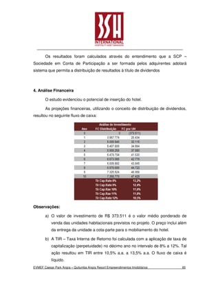 Os resultados foram calculados através do entendimento que a SCP –
Sociedade em Conta de Participação a ser formada pelos adquirentes adotará
sistema que permita a distribuição de resultados à título de dividendos



4. Análise Financeira

       O estudo evidenciou o potencial de inserção do hotel.

       As projeções financeiras, utilizando o conceito de distribuição de dividendos,
resultou no seguinte fluxo de caixa:




Observações:

       a) O valor de investimento de R$ 373.511 é o valor médio ponderado de
           venda das unidades habitacionais previstos no projeto. O preço inclui além
           da entrega da unidade a cota-parte para o mobiliamento do hotel.

       b) A TIR – Taxa Interna de Retorno foi calculada com a aplicação de taxa de
           capitalização (perpetuidade) no décimo ano no intervalo de 8% a 12%. Tal
           ação resultou em TIR entre 10,5% a.a. a 13,5% a.a. O fluxo de caixa é
           líquido.
EVMEF Caesar Park Angra – Quitumba Angra Resort Empreendimentos Imobiliários      65
 