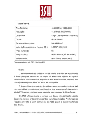 Dados Gerais

   Área Territorial:                                       43.699,05 km² (IBGE/2009)

   População:                                              16.010.429 (IBGE/2009E)

   Governador:                                             Sérgio Cabral (PMDB - 2006/2010)

   Capital:                                                Rio de Janeiro

   Densidade Demográfica:                                  366,4 Hab/km²

   Índice de Desenvolvimento Humano (IDH):                 0,832 (PNUD/ 2000)

   Nº de Municípios:                                       92

   PIB (1.000 R$):                                         R$327.822.425,30* (IBGE/2007)

   PIB per capita:                                         R$21.258,94* (IBGE/2007)

* Valores atualizados pelo IPCA – Ano Base/2009




      História

       O desenvolvimento do Estado do Rio de Janeiro teve início em 1565 quando
o militar português Estácio de Sá chegou ao Brasil com objetivo de expulsar
definitivamente os franceses que ocupavam a Baía de Guanabara e de fundar uma
cidade para assegurar a posse das terras aos portugueses.

       O desenvolvimento econômico da região começou em meados do século XVII
com a pecuária e extrativismo de cana-de-açúcar e se assegurou definitivamente no
século XVIII quando o porto começou a exportar o ouro extraído de Minas Gerais.

       Em 1763, o Rio de Janeiro se tornou a sede do vice-reino do Brasil e a capital
da colônia. A cidade ainda continuou sendo a capital do país após a Proclamação da
República em 1889 e assim permaneceu até 1960 quando a capital transferiu-se
para Brasília.



EVMEF Caesar Park Angra – Quitumba Angra Resort Empreendimentos Imobiliários               6
 