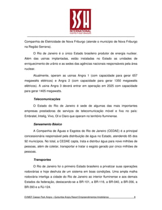 Companhia de Eletricidade de Nova Friburgo (atende o município de Nova Friburgo
na Região Serrana).

       O Rio de Janeiro é o único Estado brasileiro produtor de energia nuclear.
Além das usinas implantadas, estão instaladas no Estado as unidades de
enriquecimento de urânio e as sedes das agências nacionais responsáveis pela área
nuclear.

       Atualmente, operam as usinas Angra 1 (com capacidade para gerar 657
megawatts elétricos) e Angra 2 (com capacidade para gerar 1350 megawatts
elétricos). A usina Angra 3 deverá entrar em operação em 2025 com capacidade
para gerar 1405 megawatts.

        Telecomunicações

       O Estado do Rio de Janeiro é sede de algumas das mais importantes
empresas prestadoras de serviços de telecomunicação móvel e fixa no país:
Embratel, Intelig, Vivo, OI e Claro que operam no território fluminense.

        Saneamento Básico

       A Companhia de Águas e Esgotos do Rio de Janeiro (CEDAE) é a principal
concessionária responsável pela distribuição de água no Estado, atendendo 65 dos
92 municípios. No total, a CEDAE capta, trata e distribui água para nove milhões de
pessoas, além de coletar, transportar e tratar o esgoto gerado por cinco milhões de
pessoas.

        Transportes

       O Rio de Janeiro foi o primeiro Estado brasileiro a privatizar suas operações
rodoviárias e hoje desfruta de um sistema em boas condições. Uma ampla malha
rodoviária interliga a cidade do Rio de Janeiro ao interior fluminense e aos demais
Estados da federação, destacando-se a BR-101, a BR-116, a BR-040, a BR-356, a
BR-393 e a RJ-124.


EVMEF Caesar Park Angra – Quitumba Angra Resort Empreendimentos Imobiliários     8
 