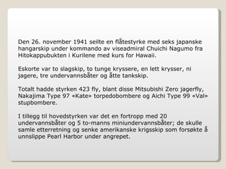 Den 26. november 1941 seilte en flåtestyrke med seks japanske hangarskip under kommando av viseadmiral Chuichi Nagumo fra Hitokappubukten i Kurilene med kurs for Hawaii. Eskorte var to slagskip, to tunge kryssere, en lett krysser, ni jagere, tre undervannsbåter og åtte tankskip. Totalt hadde styrken 423 fly, blant disse Mitsubishi Zero jagerfly, Nakajima Type 97 «Kate» torpedobombere og Aichi Type 99 «Val» stupbombere. I tillegg til hovedstyrken var det en fortropp med 20 undervannsbåter og 5 to-manns miniundervannsbåter; de skulle samle etterretning og senke amerikanske krigsskip som forsøkte å unnslippe Pearl Harbor under angrepet. 