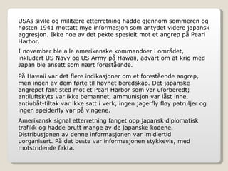 USAs sivile og militære etterretning hadde gjennom sommeren og høsten 1941 mottatt mye informasjon som antydet videre japansk aggresjon. Ikke noe av det pekte spesielt mot et angrep på Pearl Harbor. I november ble alle amerikanske kommandoer i området, inkludert US Navy og US Army på Hawaii, advart om at krig med Japan ble ansett som nært forestående. På Hawaii var det flere indikasjoner om et forestående angrep, men ingen av dem førte til høynet beredskap. Det japanske angrepet fant sted mot et Pearl Harbor som var uforberedt; antiluftskyts var ikke bemannet, ammunisjon var låst inne, antiubåt-tiltak var ikke satt i verk, ingen jagerfly fløy patruljer og ingen speiderfly var på vingene. Amerikansk signal etterretning fanget opp japansk diplomatisk trafikk og hadde brutt mange av de japanske kodene. Distribusjonen av denne informasjonen var imidlertid uorganisert. På det beste var informasjonen stykkevis, med motstridende fakta. 