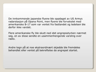 De innkommende japanske flyene ble oppdaget av US Armys radarstasjon på Opana Point, men flyene ble forvekslet med amerikanske B-17 som var ventet fra fastlandet og ledelsen ble derfor ikke varslet. Flere amerikanske fly ble skutt ned idet angrepsstyrken nærmet seg, en av disse sendte en usammenhengende varsling over radio. Andre tegn på at noe ekstraordinært skjedde ble fremdeles behandlet eller ventet på bekreftelse da angrepet startet. 