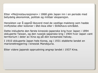 Etter «Meijirestaurasjonen» i 1868 gikk Japan inn i en periode med betydelig økonomisk, politisk og militær ekspansjon.  Hensikten var å oppnå likeverd med de vestlige maktene som hadde innflytelse eller kolonier i Øst-Asia eller i Stillehavs-området. Dette inkluderte den første kinesisk-japanske krig hvor Japan i 1894 okkuperte Taiwan, og den russisk-japanske krig i 1904 hvor Japan vant territorium i deler av Kina og på den koreanske halvøy. I 1910 okkuperte Japan hele Korea, og i 1931 etablerte landet en marionettregjering i kinesisk Mandsjuria.  Etter videre japansk opprustning angrep landet i 1937 Kina. 