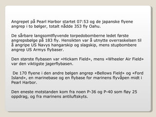 Angrepet på Pearl Harbor startet 07:53 og de japanske flyene angrep i to bølger, totalt nådde 353 fly Oahu. De sårbare langsomtflyvende torpedobomberne ledet første angrepsbølge på 183 fly. Hensikten var å utnytte overraskelsen til å angripe US Navys hangarskip og slagskip, mens stupbombere angrep US Armys flybaser. Den største flybasen var «Hickam Field», mens «Wheeler Air Field» var den viktigste jagerflybasen. De 170 flyene i den andre bølgen angrep «Bellows Field» og «Ford Island», en marinebase og en flybase for marinens flyvåpen midt i Pearl Harbor. Den eneste motstanden kom fra noen P-36 og P-40 som fløy 25 oppdrag, og fra marinens antiluftskyts. 