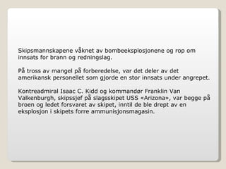 Skipsmannskapene våknet av bombeeksplosjonene og rop om innsats for brann og redningslag. På tross av mangel på forberedelse, var det deler av det amerikansk personellet som gjorde en stor innsats under angrepet.  Kontreadmiral Isaac C. Kidd og kommandør Franklin Van Valkenburgh, skipssjef på slagsskipet USS «Arizona», var begge på broen og ledet forsvaret av skipet, inntil de ble drept av en eksplosjon i skipets forre ammunisjonsmagasin. 