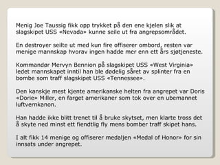 Menig Joe Taussig fikk opp trykket på den ene kjelen slik at slagskipet USS «Nevada» kunne seile ut fra angrepsområdet. En destroyer seilte ut med kun fire offiserer ombord, resten var menige mannskap hvorav ingen hadde mer enn ett års sjøtjeneste.  Kommandør Mervyn Bennion på slagskipet USS «West Virginia» ledet mannskapet inntil han ble dødelig såret av splinter fra en bombe som traff slagskipet USS «Tennessee». Den kanskje mest kjente amerikanske helten fra angrepet var Doris «Dorie» Miller, en farget amerikaner som tok over en ubemannet luftvernkanon. Han hadde ikke blitt trenet til å bruke skytset, men klarte tross det å skyte ned minst ett fiendtlig fly mens bomber traff skipet hans. I alt fikk 14 menige og offiserer medaljen «Medal of Honor» for sin innsats under angrepet. 