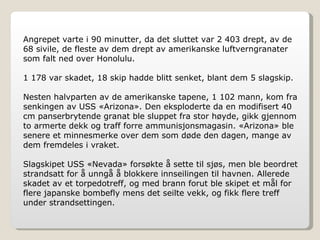 Angrepet varte i 90 minutter, da det sluttet var 2 403 drept, av de 68 sivile, de fleste av dem drept av amerikanske luftverngranater som falt ned over Honolulu. 1 178 var skadet, 18 skip hadde blitt senket, blant dem 5 slagskip. Nesten halvparten av de amerikanske tapene, 1 102 mann, kom fra senkingen av USS «Arizona». Den eksploderte da en modifisert 40 cm panserbrytende granat ble sluppet fra stor høyde, gikk gjennom to armerte dekk og traff forre ammunisjonsmagasin. «Arizona» ble senere et minnesmerke over dem som døde den dagen, mange av dem fremdeles i vraket. Slagskipet USS «Nevada» forsøkte å sette til sjøs, men ble beordret strandsatt for å unngå å blokkere innseilingen til havnen. Allerede skadet av et torpedotreff, og med brann forut ble skipet et mål for flere japanske bombefly mens det seilte vekk, og fikk flere treff under strandsettingen. 