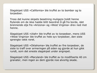 Slagskipet USS «California» ble truffet av to bomber og to torpedoer.  Tross det kunne skipets besetning muligens holdt henne flytende om de ikke hadde blitt beordret å gå fra borde, idet brennende olje fra «Arizona» og «West Virginia» drev ned mot henne. Slagskipet USS «Utah» ble truffet av to torpedoer, mens USS «West Virginia» ble truffet av hele syv torpedoer, den siste sprengte vekk roret. Slagskipet USS «Oklahoma» ble truffet av fire torpedoer, de siste to traff over armeringen på siden og gjorde at hun gikk rundt, som det eneste slagskipet under angrepet. Slagskipet USS «Maryland» ble truffet av to modifiserte 40 cm granater, men ingen av dem gjorde noe alvorlig skade. 