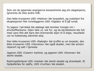 Selv om de japanske angriperne konsentrerte seg om slagskipene, ignorerte de ikke andre mål. Den lette krysseren USS «Helena» ble torpedert, og rystelsen fra eksplosjonen fikk mineleggeren USS «Oglala» til å gå rundt. To jagere i tørrdokk ble ødelagt idet bomber trengte inn i drivstofftankene. Oljen lakk ut, tok fyr, og da tørrdokkene ble fylt med vann fikk det bare den brennende oljen til å stige; resultatet var to fullstendig utbrente skip. Den lette krysseren USS «Raleigh» ble truffet av en torpedo, den lette krysseren USS «Honolulu» ble også skadet, men ble senere reparert og satt i tjeneste. Jageren USS «Cassin» kantret, og jageren USS «Downes» ble sterkt skadet. Redningsfartøyet USS «Vestal» ble sterkt skadet og strandsatt. Et hjelpefartøy for sjøfly, USS «Curtiss» ble skadet. 