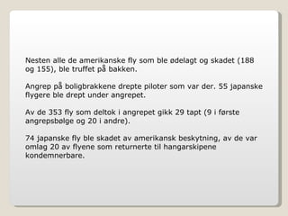 Nesten alle de amerikanske fly som ble ødelagt og skadet (188 og 155), ble truffet på bakken. Angrep på boligbrakkene drepte piloter som var der. 55 japanske flygere ble drept under angrepet. Av de 353 fly som deltok i angrepet gikk 29 tapt (9 i første angrepsbølge og 20 i andre). 74 japanske fly ble skadet av amerikansk beskytning, av de var omlag 20 av flyene som returnerte til hangarskipene kondemnerbare. 