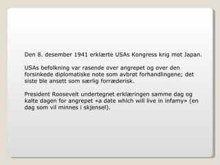 Den 8. desember 1941 erklærte USAs Kongress krig mot Japan.  USAs befolkning var rasende over angrepet og over den forsinkede diplomatiske note som avbrøt forhandlingene; det siste ble ansett som særlig forræderisk. President Roosevelt undertegnet erklæringen samme dag og kalte dagen for angrepet «a date which will live in infamy» (en dag som vil minnes i skjensel). 