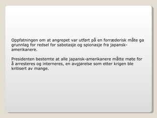 Oppfatningen om at angrepet var utført på en forræderisk måte ga grunnlag for redsel for sabotasje og spionasje fra japansk-amerikanere. Presidenten bestemte at alle japansk-amerikanere måtte møte for å arresteres og interneres, en avgjørelse som etter krigen ble kritisert av mange. 