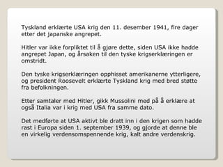 Tyskland erklærte USA krig den 11. desember 1941, fire dager etter det japanske angrepet. Hitler var ikke forpliktet til å gjøre dette, siden USA ikke hadde angrepet Japan, og årsaken til den tyske krigserklæringen er omstridt. Den tyske krigserklæringen opphisset amerikanerne ytterligere, og president Roosevelt erklærte Tyskland krig med bred støtte fra befolkningen. Etter samtaler med Hitler, gikk Mussolini med på å erklære at også Italia var i krig med USA fra samme dato. Det medførte at USA aktivt ble dratt inn i den krigen som hadde rast i Europa siden 1. september 1939, og gjorde at denne ble en virkelig verdensomspennende krig, kalt andre verdenskrig. 