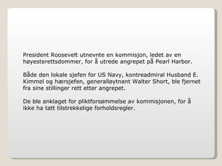 President Roosevelt utnevnte en kommisjon, ledet av en høyesterettsdommer, for å utrede angrepet på Pearl Harbor.  Både den lokale sjefen for US Navy, kontreadmiral Husband E. Kimmel og hærsjefen, generalløytnant Walter Short, ble fjernet fra sine stillinger rett etter angrepet. De ble anklaget for pliktforsømmelse av kommisjonen, for å ikke ha tatt tilstrekkelige forholdsregler. 