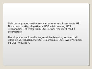 Selv om angrepet taktisk sett var en enorm suksess tapte US Navy bare to skip, slagskipene USS «Arizona» og USS «Oklahoma» (et tredje skip, USS «Utah» var i ferd med å utrangeres). Fire skip som sank under angrepet ble hevet og reparert, de viktigste var slagskipene USS «California», USS «West Virginia» og USS «Nevada». 