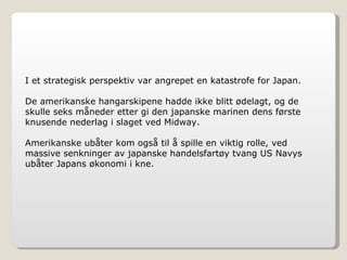 I et strategisk perspektiv var angrepet en katastrofe for Japan. De amerikanske hangarskipene hadde ikke blitt ødelagt, og de skulle seks måneder etter gi den japanske marinen dens første knusende nederlag i slaget ved Midway. Amerikanske ubåter kom også til å spille en viktig rolle, ved massive senkninger av japanske handelsfartøy tvang US Navys ubåter Japans økonomi i kne. 