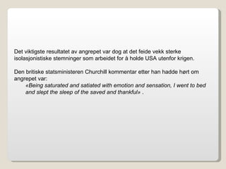 Det viktigste resultatet av angrepet var dog at det feide vekk sterke isolasjonistiske stemninger som arbeidet for å holde USA utenfor krigen. Den britiske statsministeren Churchill kommentar etter han hadde hørt om angrepet var: «Being saturated and satiated with emotion and sensation, I went to bed and slept the sleep of the saved and thankful»  . 